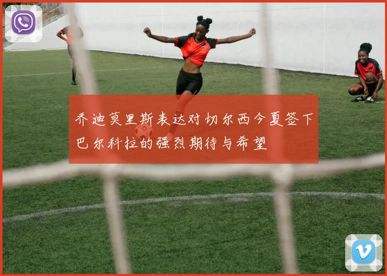 乔迪莫里斯表达对切尔西今夏签下巴尔科拉的强烈期待与希望