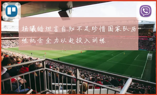 杨曦皓坦言自知不足珍惜国家队历练机会全力以赴投入训练
