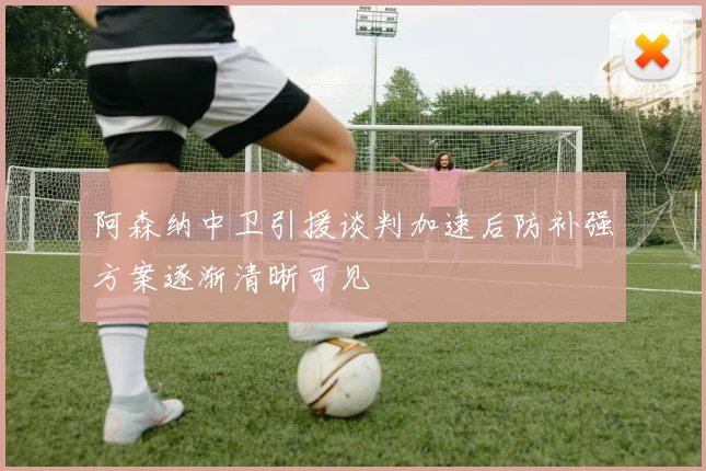 阿森纳中卫引援谈判加速后防补强方案逐渐清晰可见