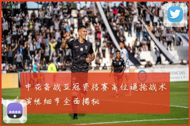 申花备战亚冠资格赛高位逼抢战术演练细节全面揭秘