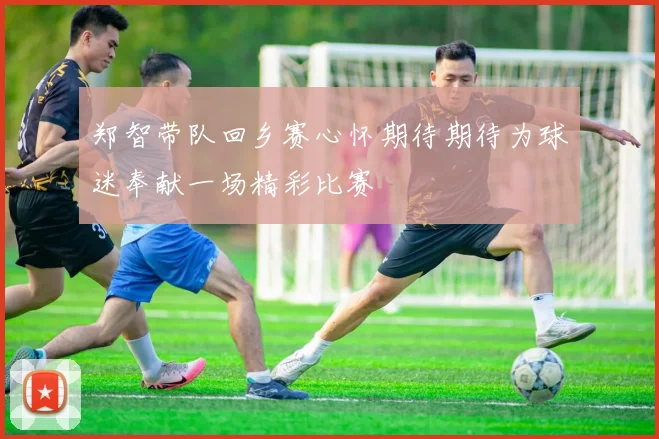 郑智带队回乡赛心怀期待期待为球迷奉献一场精彩比赛