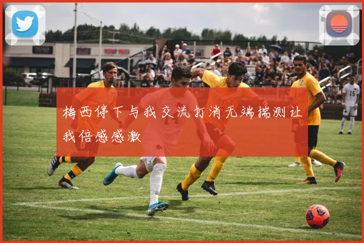 梅西停下与我交流打消无端揣测让我倍感感激