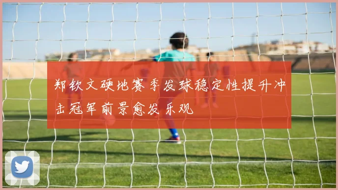 郑钦文硬地赛季发球稳定性提升冲击冠军前景愈发乐观