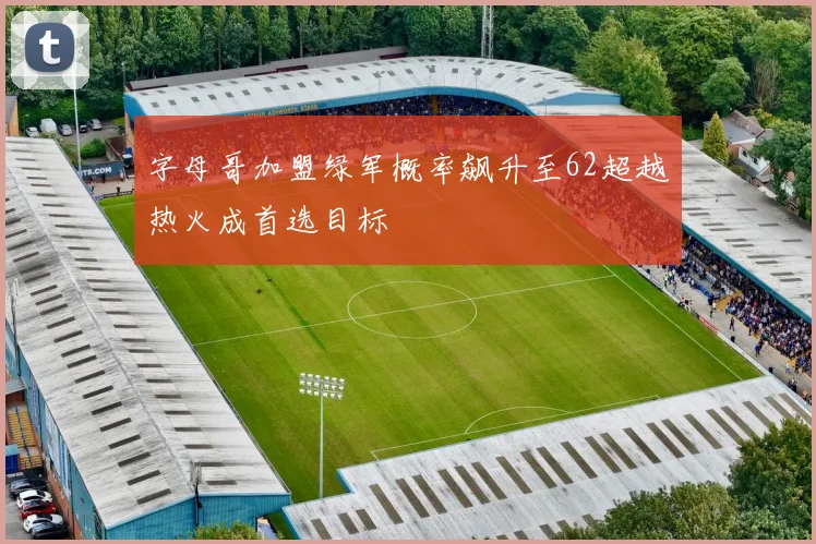 字母哥加盟绿军概率飙升至62超越热火成首选目标